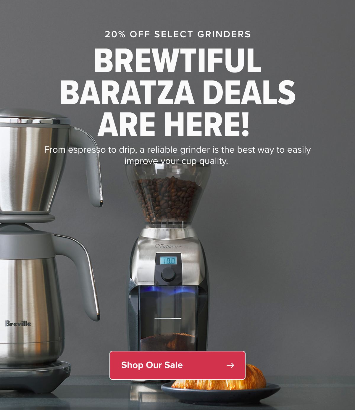 20% OFF SELECT GRINDERS BREWTIFUL BARATZA DEALS ARE HERE!  From espresso to drip, a reliable grinder is the best way to easily improve your cup quality.  CTA: Shop Our Sale