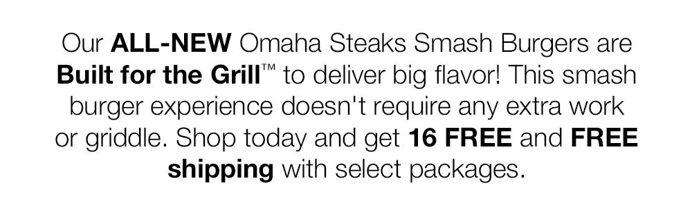 Our ALL-NEW Omaha Steaks Smash Burgers are Built for the Grill™ to deliver big fla-vor! This smash burger experience doesn't require any extra work or griddle. Shop to-day and get 16 FREE and FREE shipping with select packages.