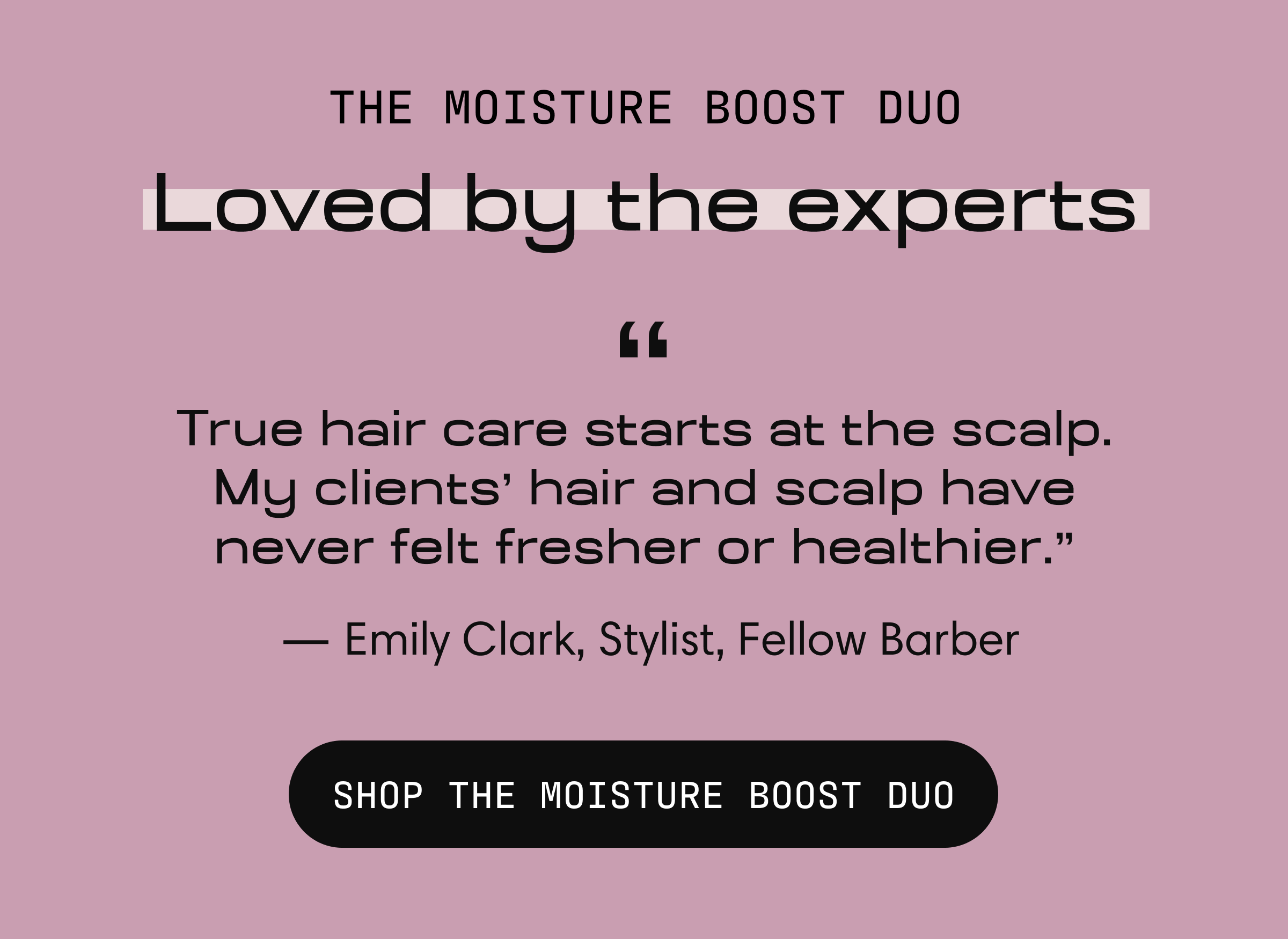 The Moisture Boost Duo, loved by the experts. "True hair care starts at the scalp. My clients' hair and scalp have never felt fresher or healthier." — Emily Clark, Stylist, Fellow Barber. Shop the Moisture Boost Duo.