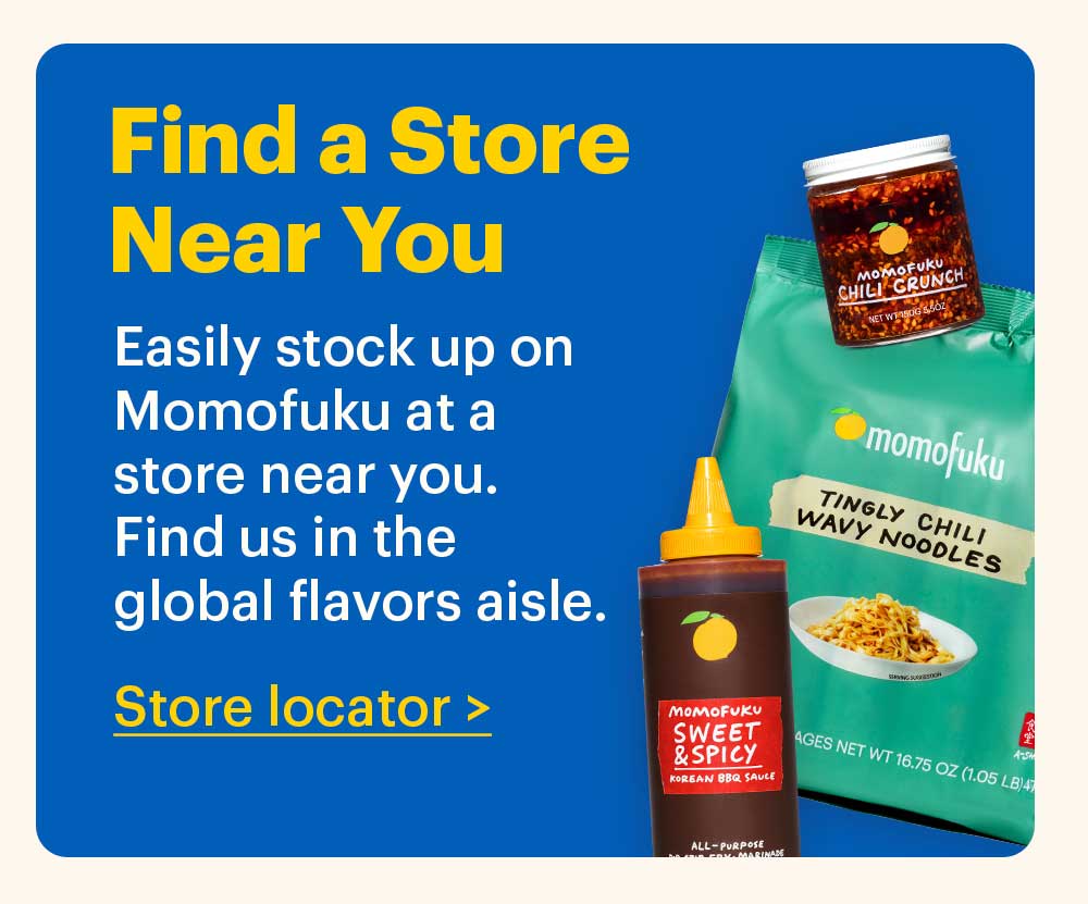 Find a Store Near You Easily stock up on Momofuku at a store near you. Find us in the global flavors aisle. Store Locator > 
