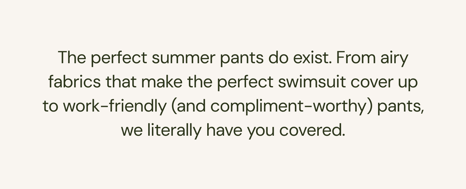 The perfect summer pants do exist. From airy fabrics that make the perfect swimsuit cover up to work-friendly (and compliment-worthy) pants, we literally have you covered.