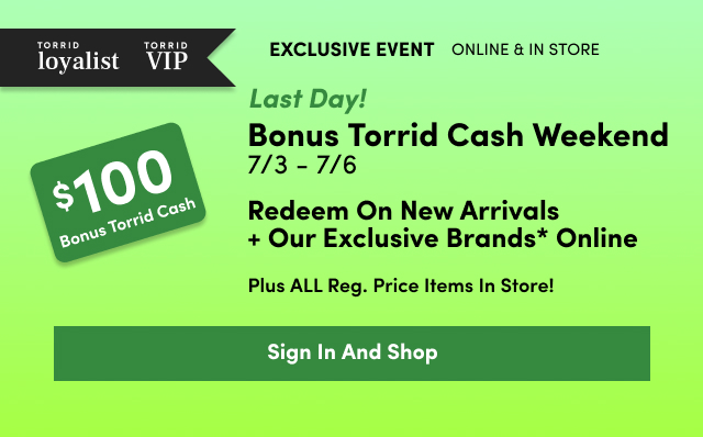 Torrid loyalist | Torrid VIP | Exclusive Event | Online + In Store | Last Day! | $100 Bonus Torrid Cash | Bonus Torrid Cash Weekend 7/3 - 7/6 | Redeem On New Arrivals + Our Exclusive Brands* Online | Plus ALL Reg. Price Items In Store! | Sign In And Shop >