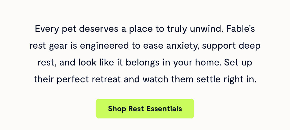 Every pet deserves a place to truly unwind. Fable's rest gear is engineered to ease anxiety, support deep rest, and look like it belongs in your home. Set up their perfect retreat and watch them settle right in.