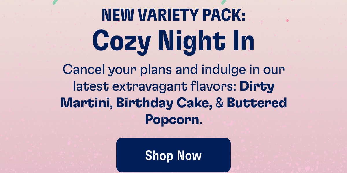 NEW VARIETY PACK: Cozy Night In - Cancel your plans and indulge in our latest extravagant flavors: Dirty Martini, Birthday Cake, & Buttered Popcorn. | Shop Now