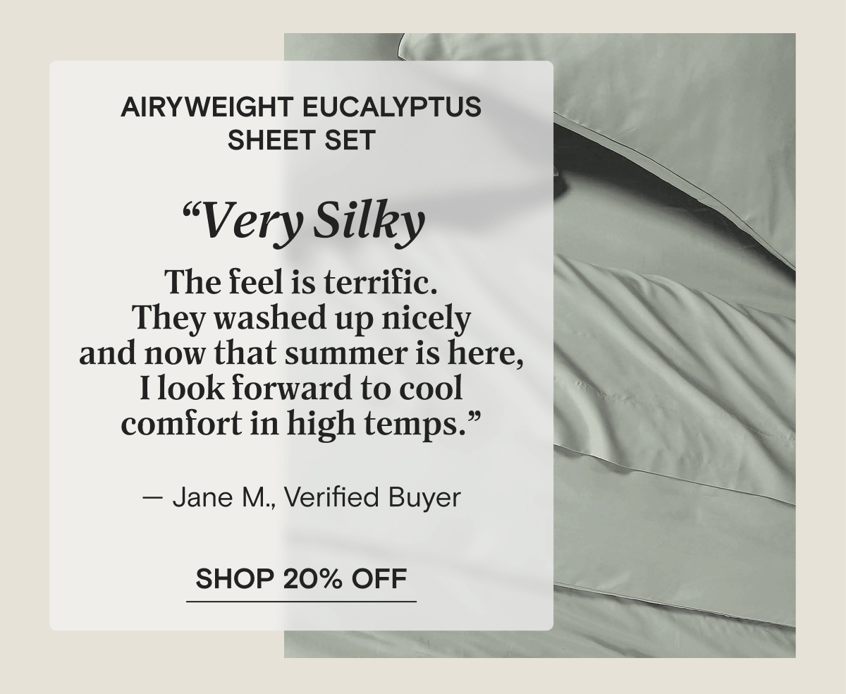 AiryWeight Eucalyptus Sheet Set - “Very Silky The feel is terrific. They washed up nicely and now that summer is here, I look forward to cool comfort in high temps.” — Jane M., Verified Buyer | SHOP 20% OFF