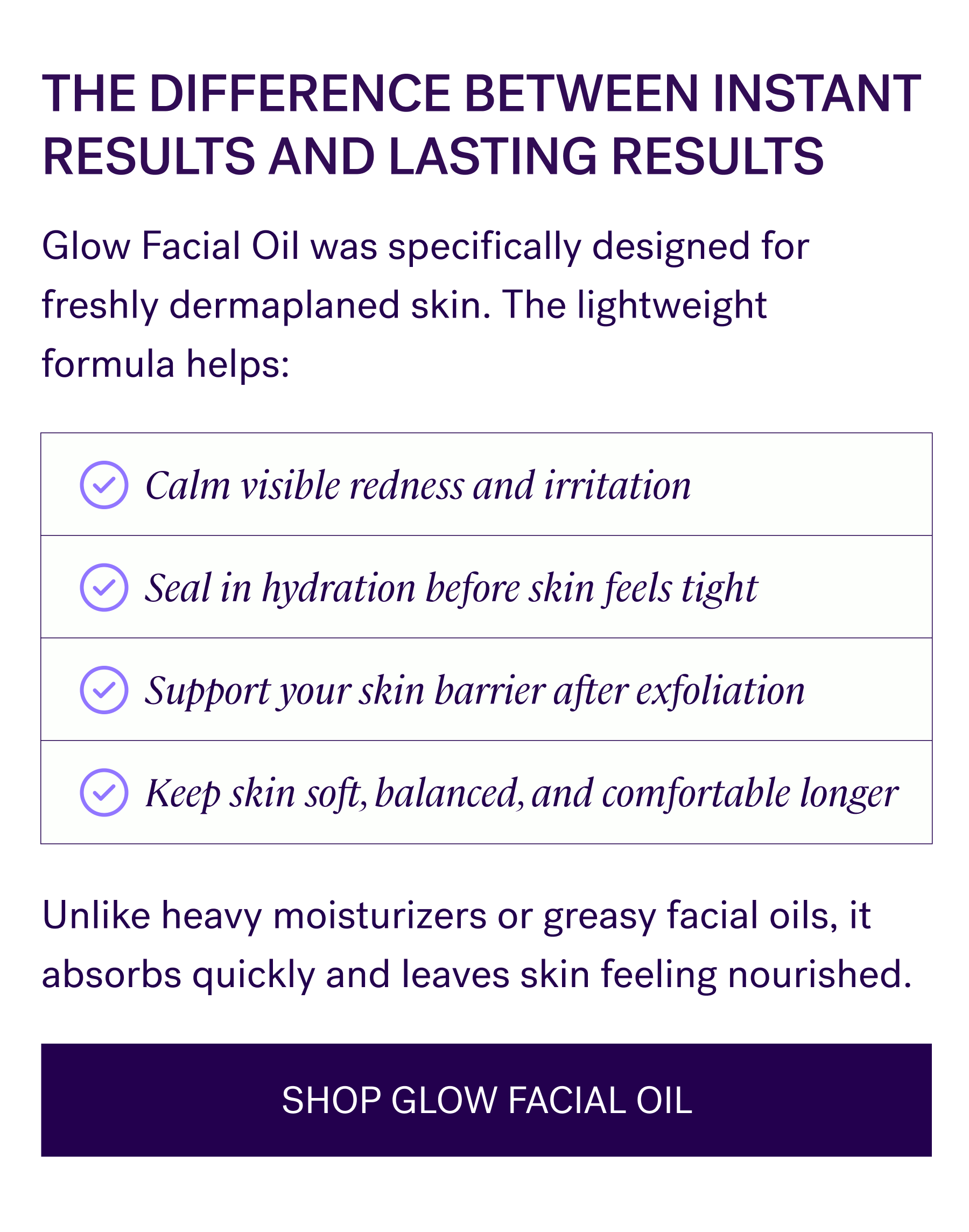 The Difference Between Instant Results And Lasting Results  Glow Facial Oil was specifically designed for freshly dermaplaned skin. The lightweight formula helps:  Calm visible redness and irritation Seal in hydration before skin feels tight Support your skin barrier after exfoliation Keep skin soft, balanced, and comfortable longer  Unlike heavy moisturizers or greasy facial oils, it absorbs quickly and leaves skin feeling nourished.