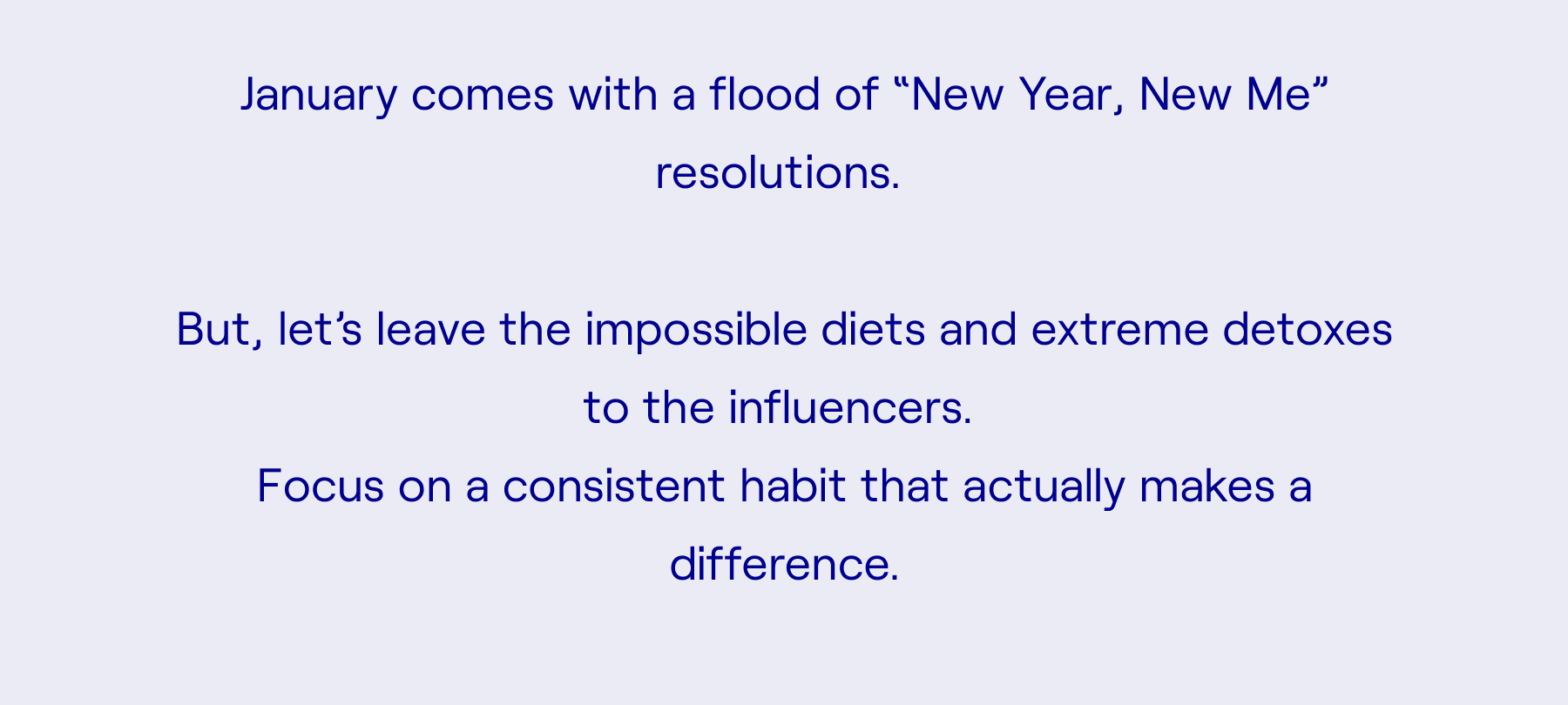 January comes with a flood of “New Year, New Me” resolutions.   But let’s leave the impossible diets and extreme detoxes to the influencers.  Focus on a consistent habit that actually makes a difference.