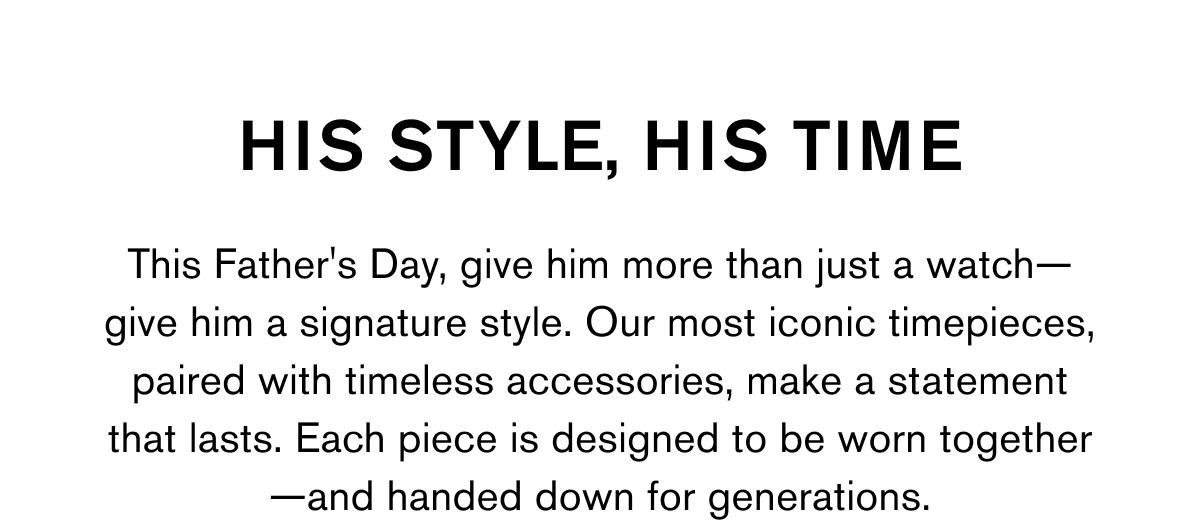 HIS STYLE, HIS TIME This Father's Day, give him more than just a watch—give him a signature style. Our most iconic timepieces, paired with timeless accessories, make a statement that lasts. Each piece is designed to be worn together—and handed down for generations.