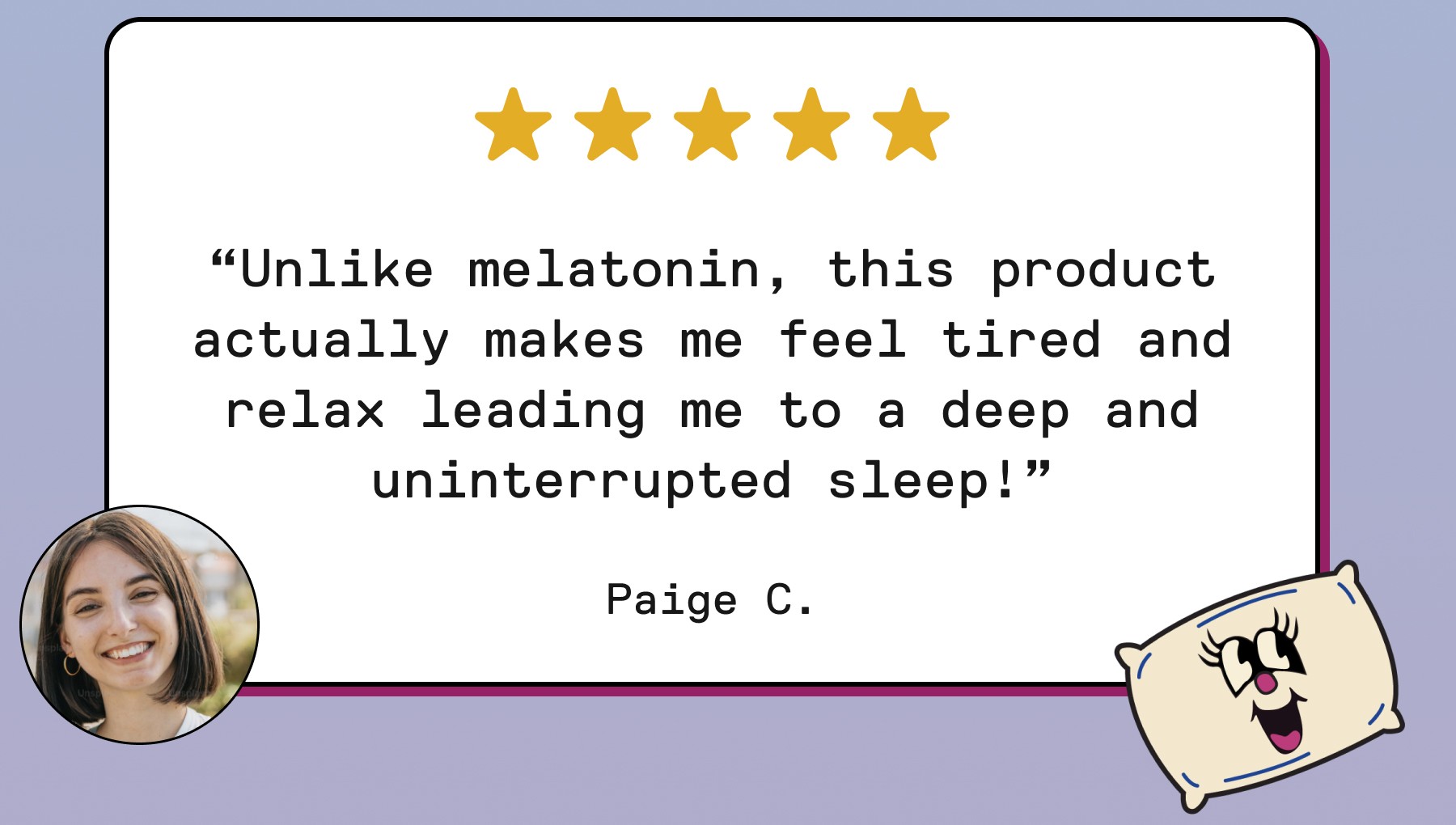 “Unlike melatonin, this product actually makes me feel tired and relax leading me to a deep and uninterrupted sleep!” Paige C.