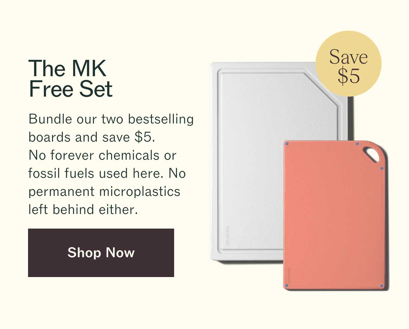 The MK Free Set Bundle our two bestselling boards and save $5. No forever chemicals or fossil fuels used here. No permanent microplastics left behind either. Save $5 Shop Now