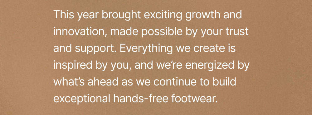 This year brought exciting growth and innovation, made possible by your trust and support. Everything we create is inspired by you, and we’re energized by what’s ahead as we continue to build exceptional hands-free footwear.