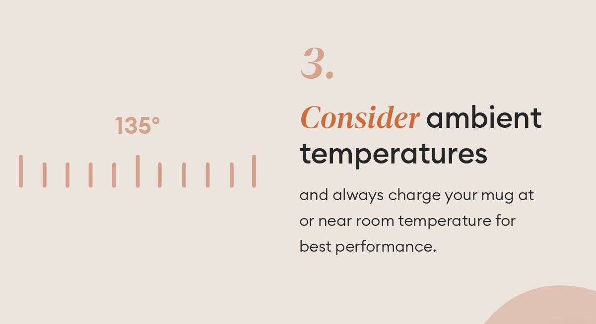 Consider ambient temperatures sand always charge your mug at or near room temperature for best performance.