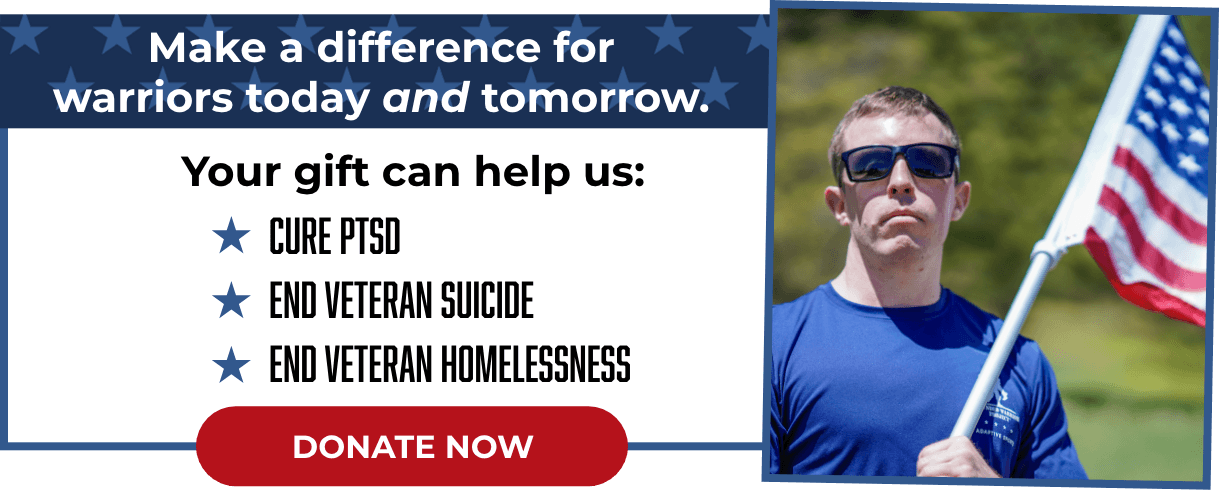 Make a difference for warriors today and tomorrow. Your gift can help us: Cure PTSD - End Veteran Suicide - End Veteran Homelessness - Donate Now