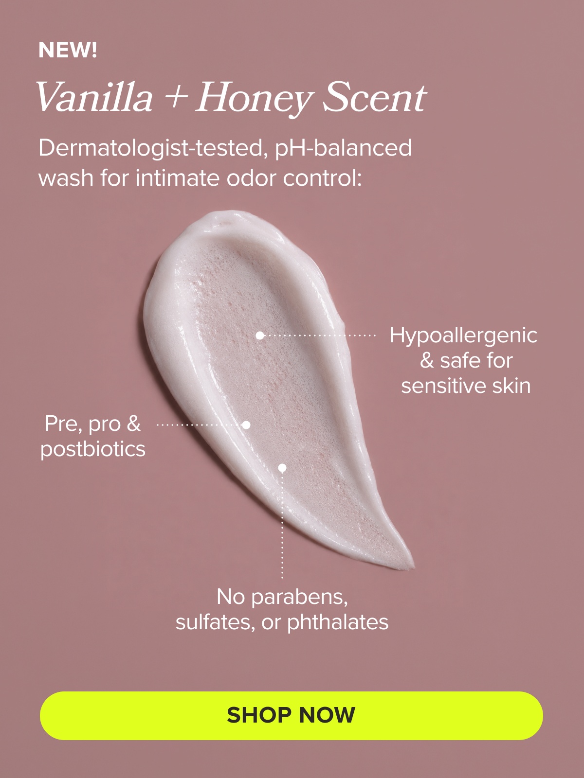 NEW! Vanilla + Honey Scent. Dermatologist-tested, pH-balanced wash for intimate odor control: Hypoallergenic & safe for sensitive skin, pre, pro & postbiotics, no parabens, sulfates, or phthalates SHOP NOW