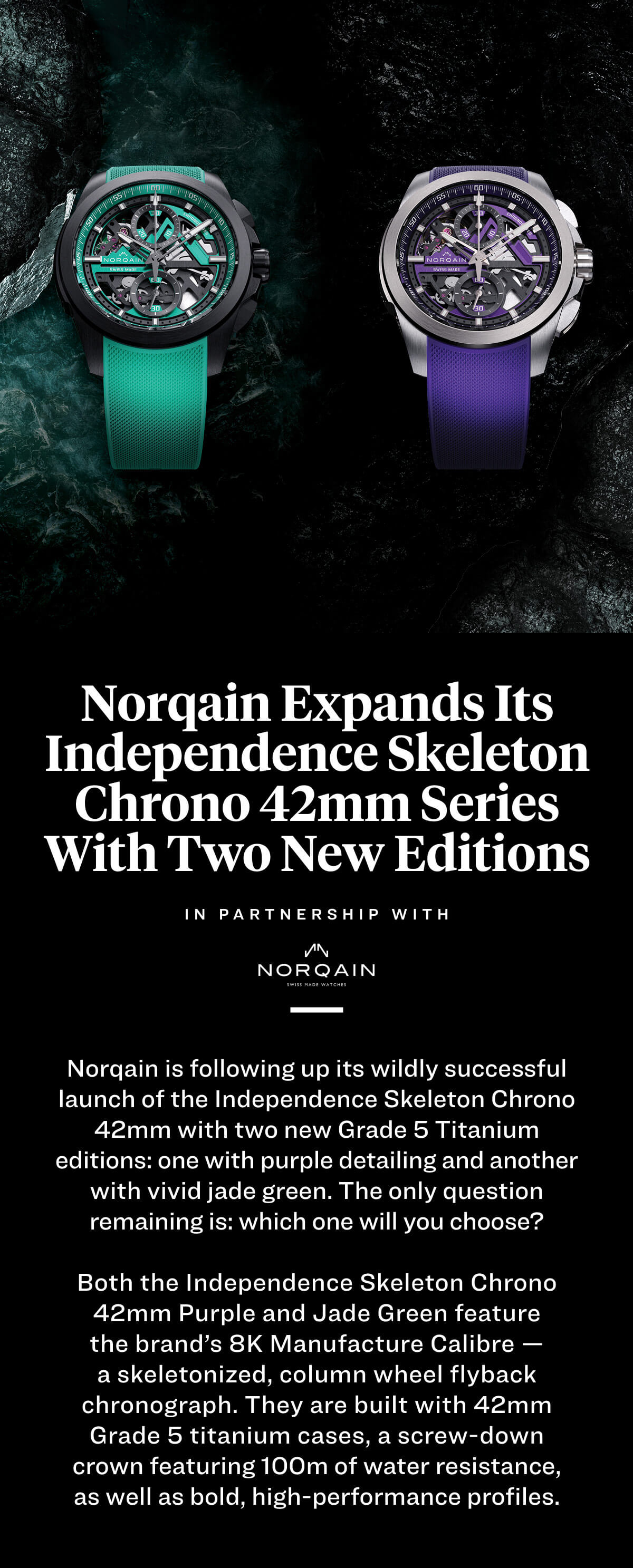 Norqain Expands Its Independence Skeleton Chrono 42mm Series With Two New Editions  Norqain is following up its wildly successful launch of the Independence Skeleton Chrono 42mm with two new Grade 5 Titanium editions: one with purple detailing and another with vivid jade green. The only question remaining is: which one will you choose?  Both the Independence Skeleton Chrono 42mm Purple and Jade Green feature the brand’s 8K Manufacture Calibre — a skeletonized, column wheel flyback chronograph. They are built with 42mm Grade 5 titanium cases, a screw-down crown featuring 100m of water resistance, as well as bold, high-performance profiles.