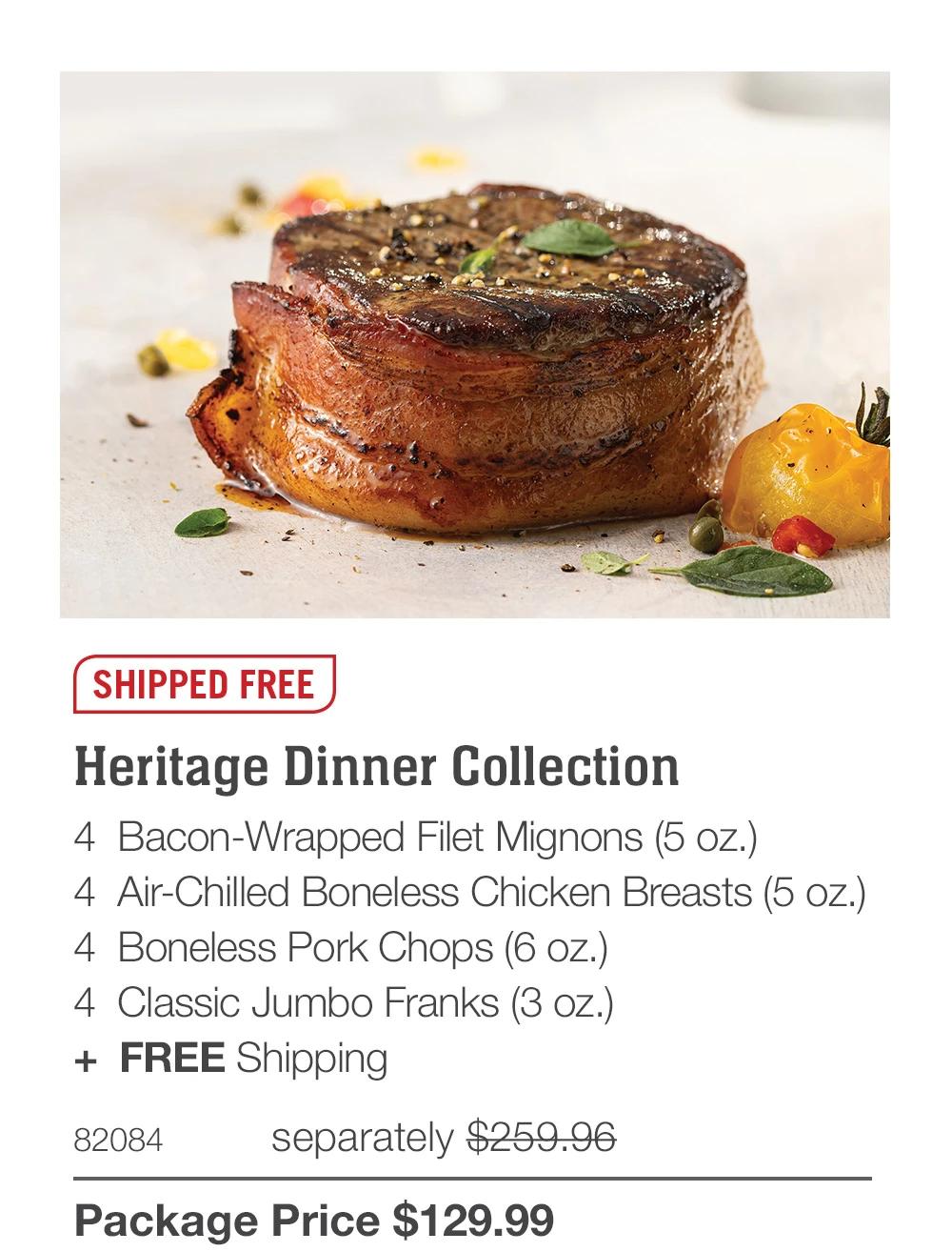 SHIPPED FREE
Heritage Dinner Collection
4 Bacon-Wrapped Filet Mignons (5 oz.)
4 Air-Chilled Boneless Chicken Breasts (5 oz.)
4 Boneless Pork Chops (6 oz.)
4 Classic Jumbo Franks (3 oz.)
+ FREE Shipping
82084
separately $259.96
Package Price $129.99
