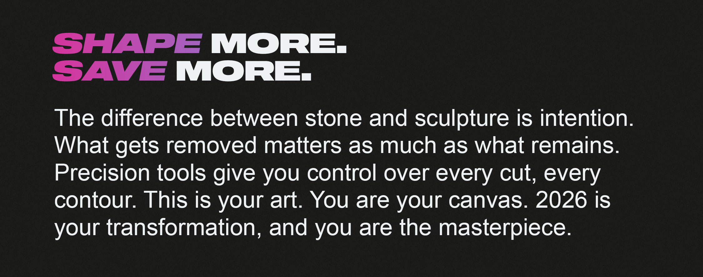 Shape More. Save More. The difference between stone and sculpture is intention. What gets removed matters as much as what remains. Precision tools give you control over every cut, every contour. This is your art. You are your canvas. 2026 is your transformation, and you are the masterpiece.