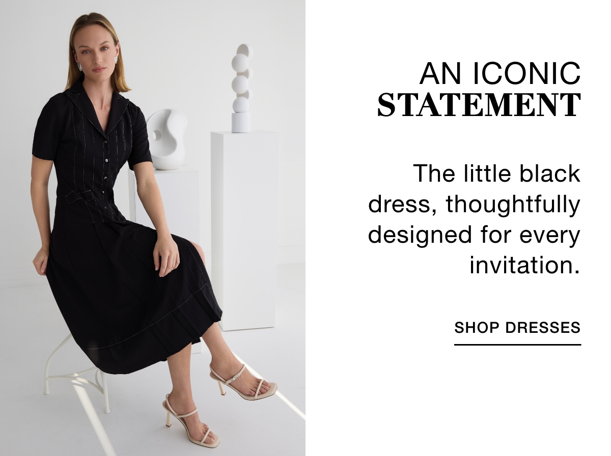 AN ICONIC STATEMENT - The little black dress, thoughtfully designed for every invitation. SHOP DRESSES >>