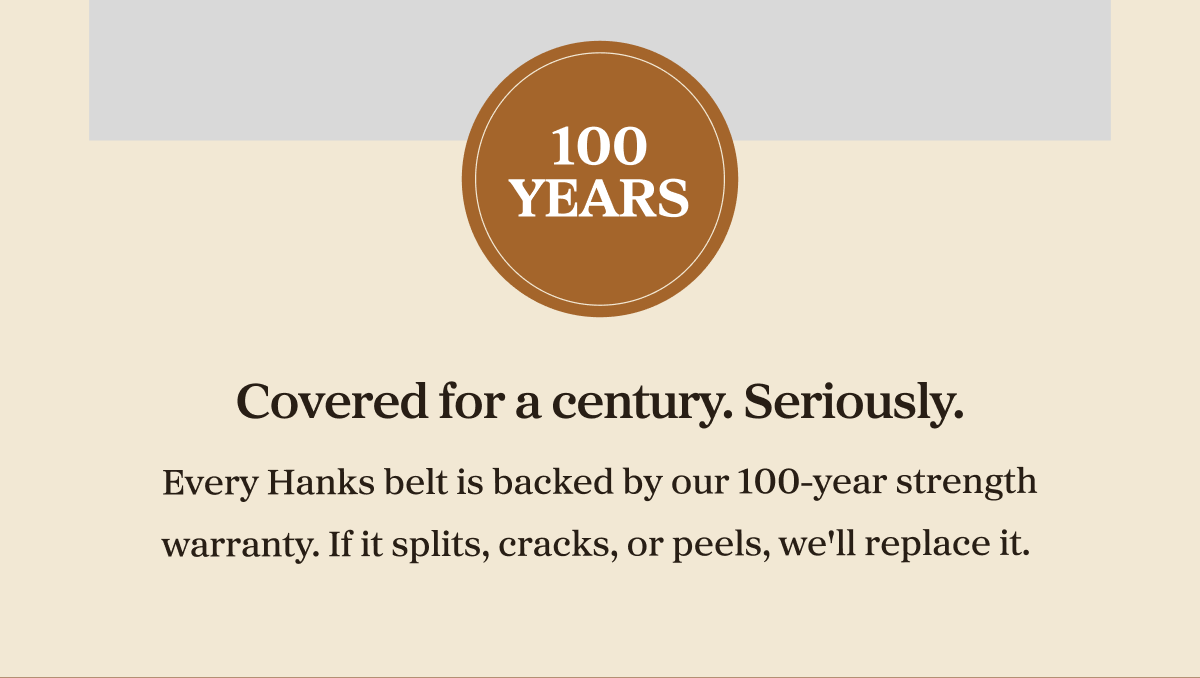 100 years Covered for a century. Seriously.    Every Hanks belt is backed by our 100-year strength warranty. If it splits, cracks, or peels, we'll replace it.&nbsp;
