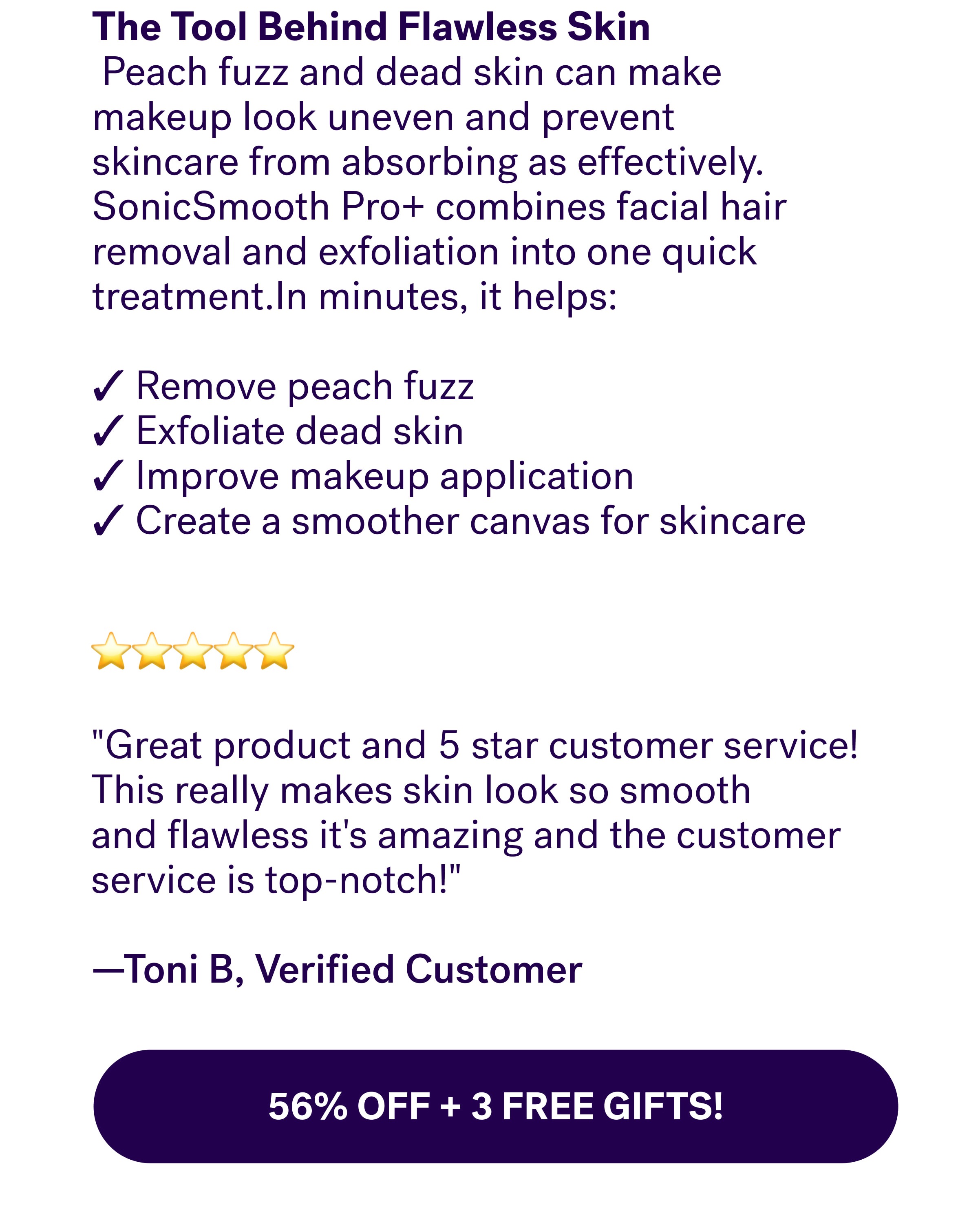 The Tool Behind Flawless Skin &nbsp;Peach fuzz and dead skin can make makeup look uneven and prevent skincare from absorbing as effectively. SonicSmooth Pro+ combines facial hair removal and exfoliation into one quick treatment.In minutes, it helps: &nbsp; ✓ Remove peach fuzz ✓ Exfoliate dead skin ✓ Improve makeup application ✓ Create a smoother canvas for skincare ⭐⭐⭐⭐⭐  "Great product and 5 star customer service!This really makes skin look so smooth and&nbsp;flawless&nbsp;it's amazing and the customer service is top-notch!"   —Toni B, Verified Customer 56% Off + 3 Free Gifts!