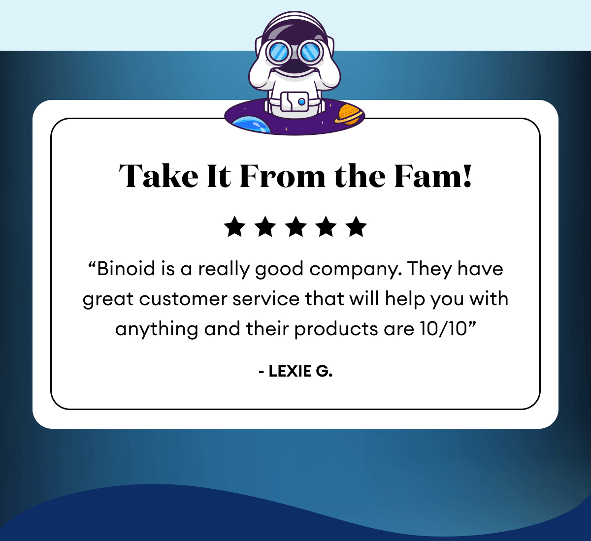 Take It From the Fam! | 5 Stars Reviews | “Binoid is a really good company. They have great customer service that will help you with anything and their products are 10/10” - Lexie G. | “Shipping was fast and exactly as discreet as you can hope for. Pleased with the quality of the product. Will definitely be ordering again!” -AB. | “Hands down the dopest dope I’ve ever smoked! Flavor was spot on and a definite psychoactive effect that improved my overall disposition.” - Matthew A.