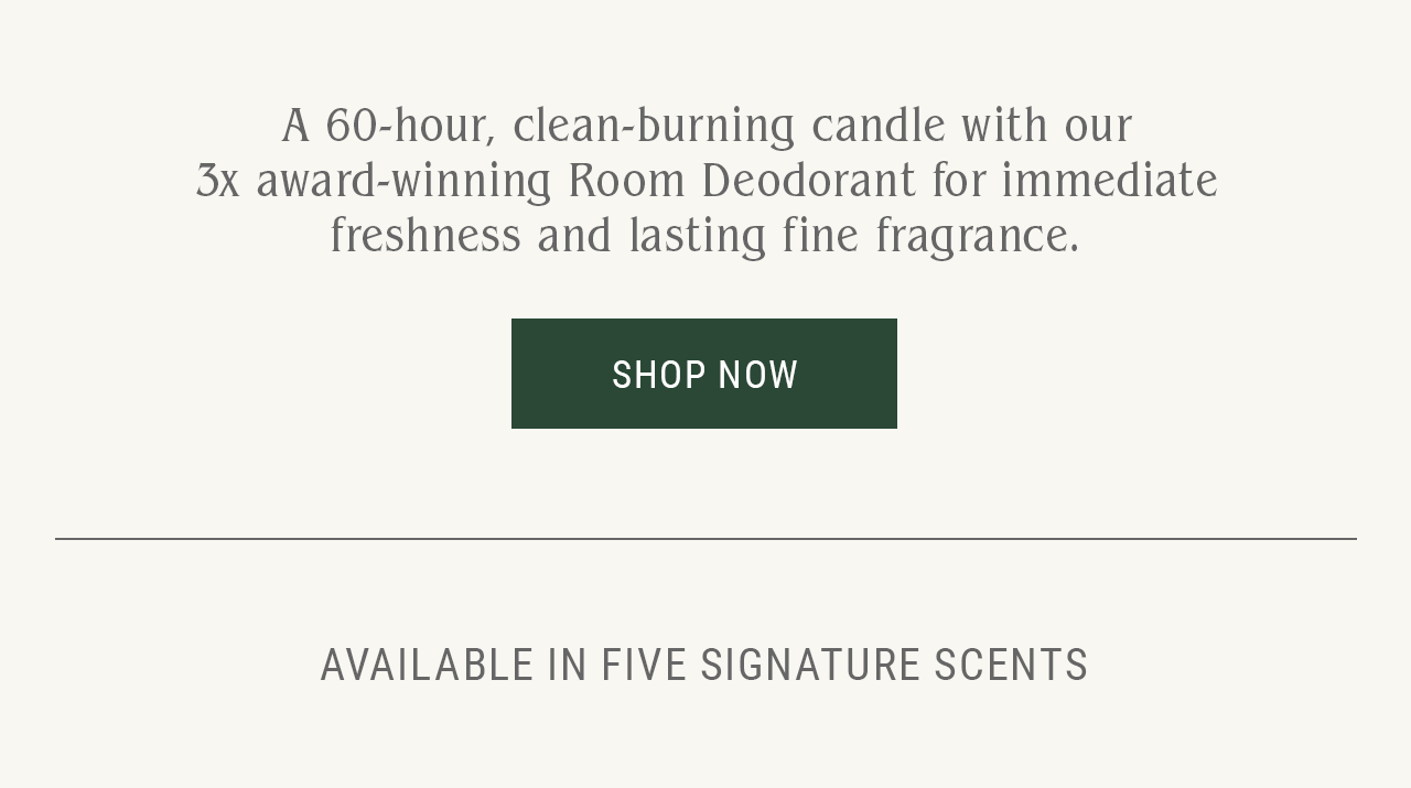 A 60-hour, clean-burning candle with our 3x award-winning Room Deodorant for immediate freshness and lasting fine fragrance. Shop Now. Available in five signature scents.