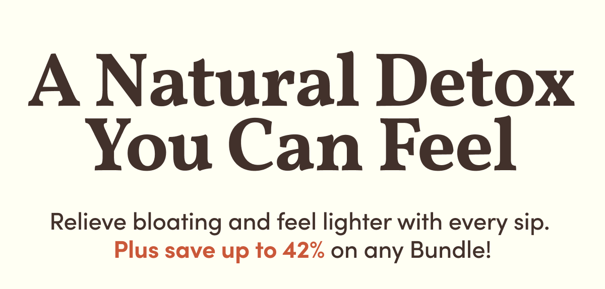 A Natural Detox You Can Feel | Relieve bloating and feel lighter with every sip.  Plus save up to 42% on any Bundle!