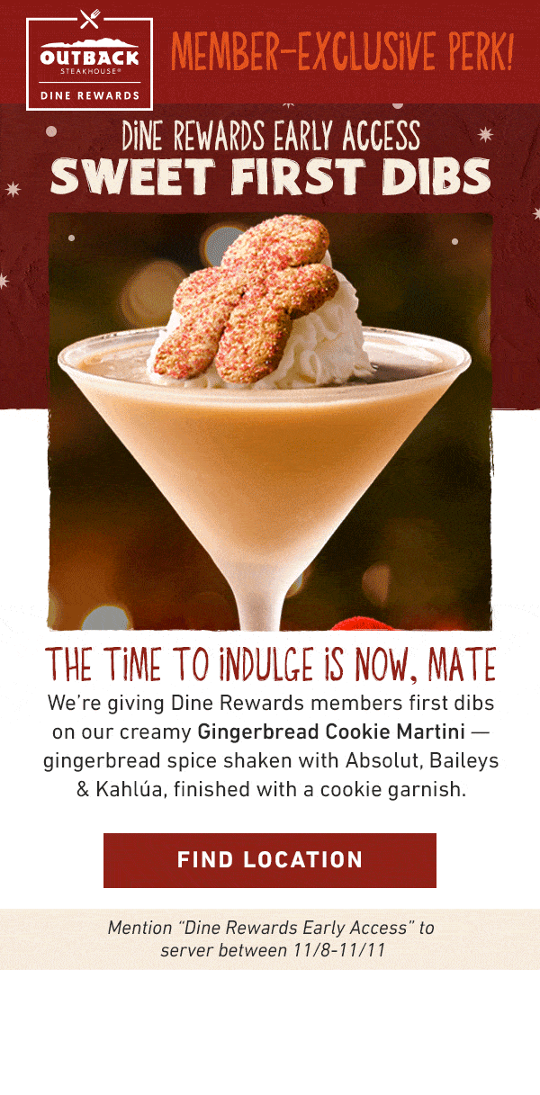 Outback Dine Rewards Member-Exclusive Perk! Dine Rewards Early Access Sweet First Dibs - The Time To Indulge Is Now, Mate - We're giving Dine Rewards members first dibs on our creamy Gingerbread Cookie Martini -- gingerbread spice shaken with Absolut, Baileys and Kahlua, finished with a cookie garnish. Find Location - Mention Dine Rewards Early Access to server between 11/8-11/11