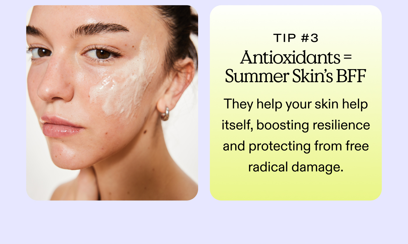 Tip #3: Antioxidants = Summer Skin's BFF They help your skin help itself, boosting resilience and protecting from free radical damage.
