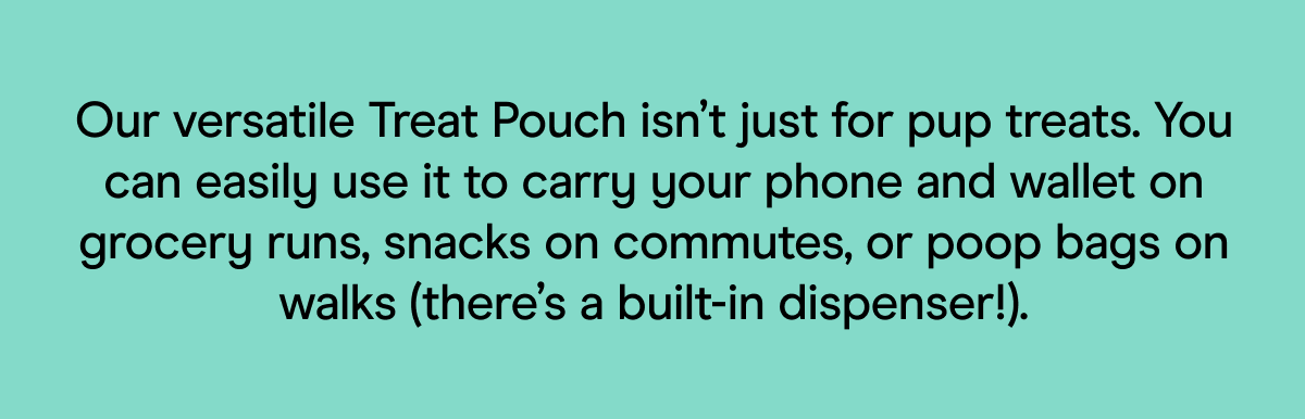 Our versatile Treat Pouch isn’t just for pup treats. You can easily use it to carry your phone and wallet on grocery runs, snacks on commutes, or poop bags on walks (there’s a built-in dispenser!).