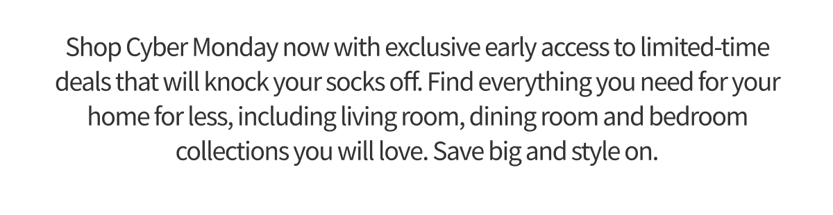 Shop Cyber Monday now with exclusive early access to limited-time deals that will knock your socks off. Find everything you need for your home for less, including living room, dining room and bedroom collections you will love. Save big and style on.