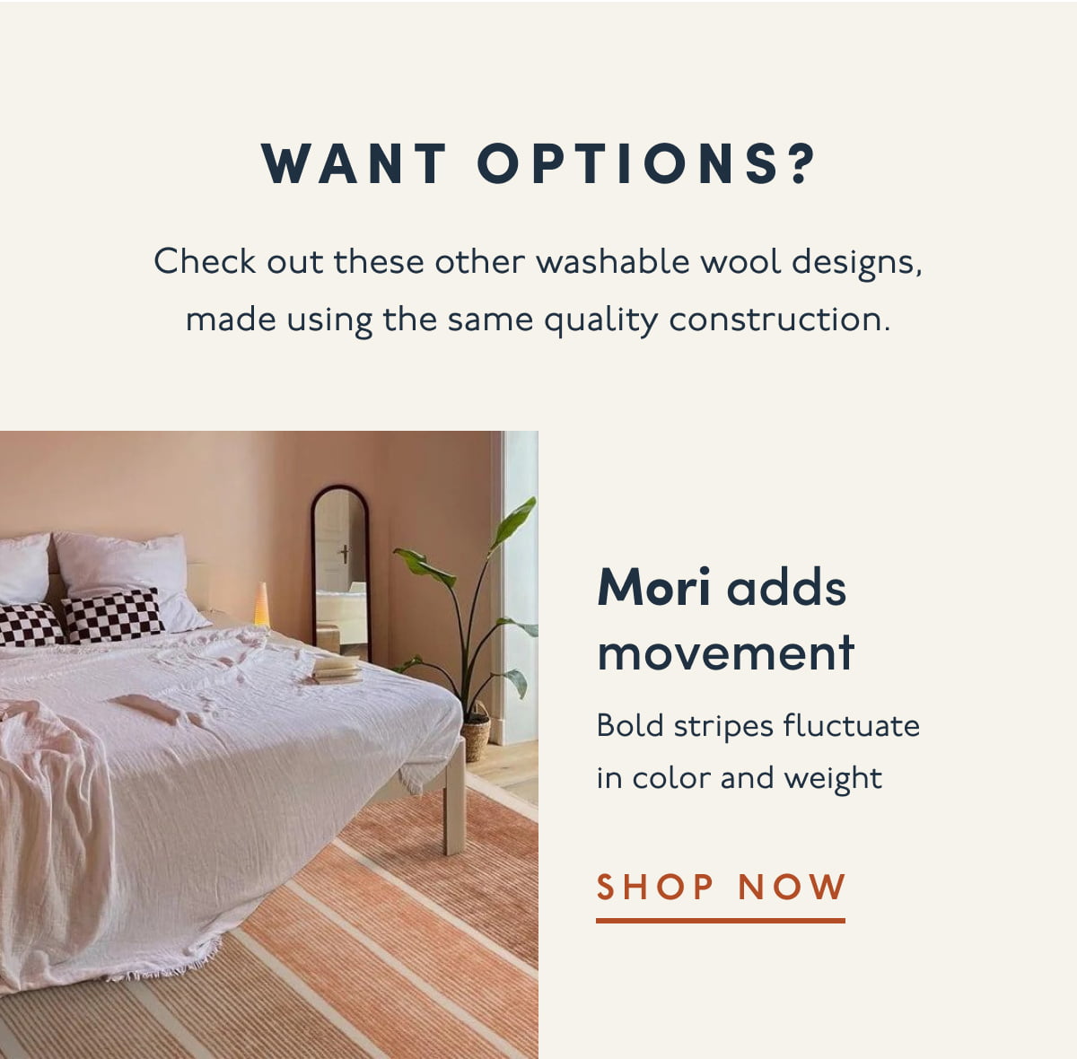 Want options? | Check out these other washable wool designs, made using the same quality construction. | Mori adds movement | Bold stripes fluctuate in color and weight | SHOP NOW