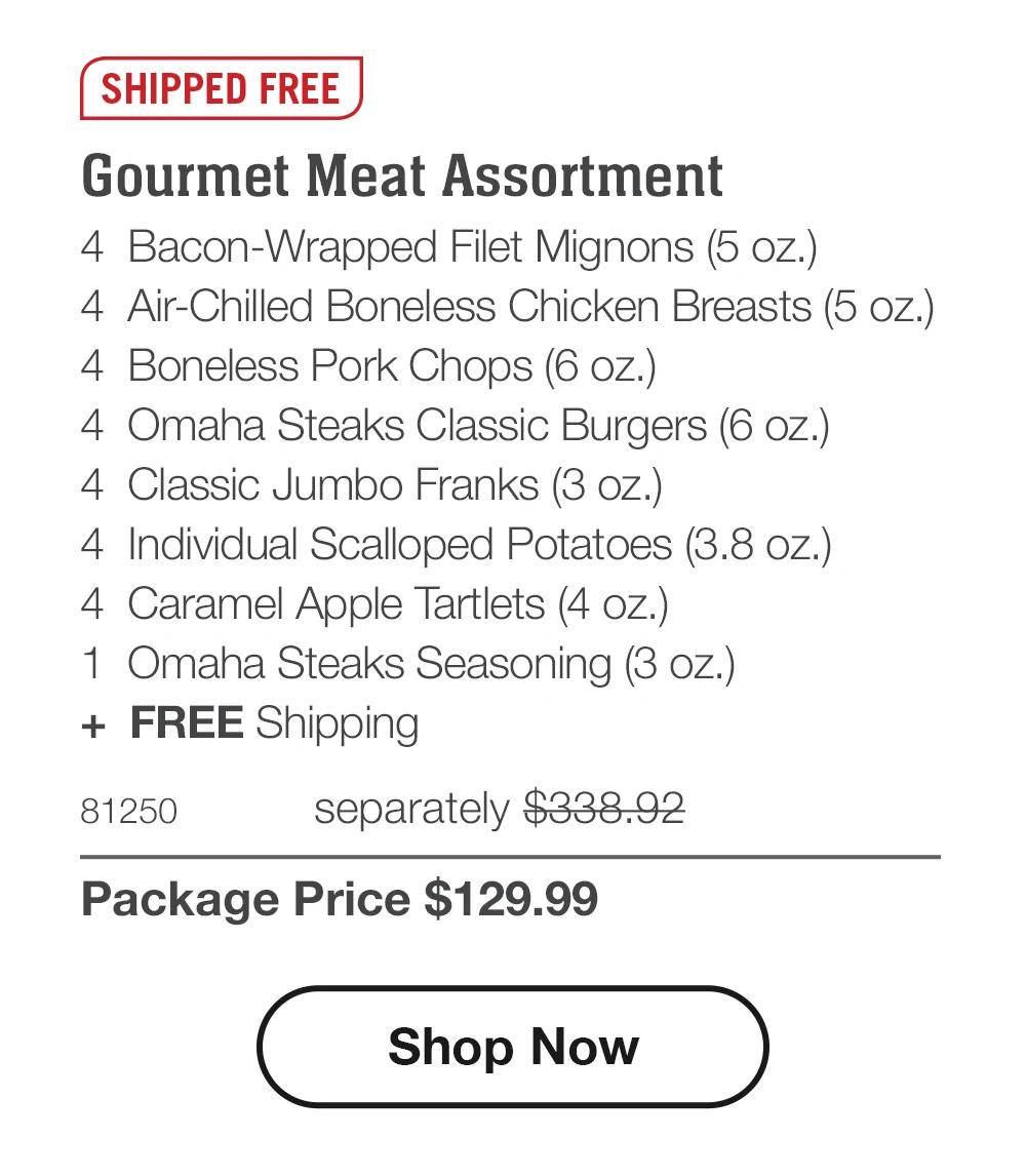 SHIPPED FREE
Gourmet Meat Assortment
4 Bacon-Wrapped Filet Mignons (5 oz.)
4 Air-Chilled Boneless Chicken Breasts (5 oz.)
4 Boneless Pork Chops (6 oz.)
4 Omaha Steaks Classic Burgers (6 oz.)
4 Classic Jumbo Franks (3 oz.)
4 Individual Scalloped Potatoes (3.8 oz.)
4 Caramel Apple Tartlets (4 oz.)
1 Omaha Steaks Seasoning (3 oz.)
+ FREE Shipping
81250
separately $338.92
Package Price $129.99
Shop Now
