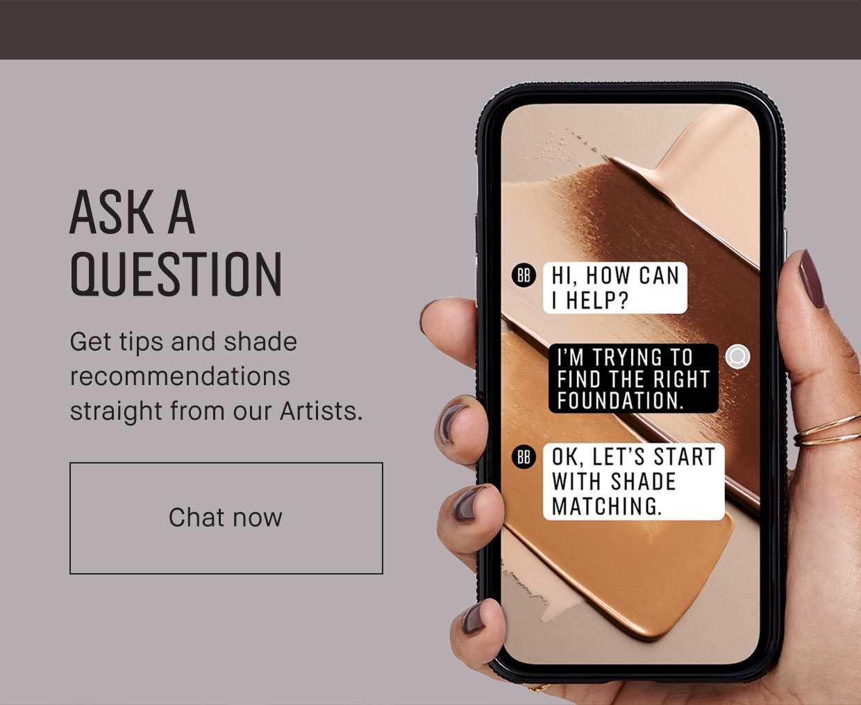 ASK A QUESTION | Get tips and shade recommendations straight from our Artists. Chat now
