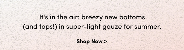 It's in the air: breezy new bottoms (and tops!) in the super-light gauze for summer. | Shop Now >