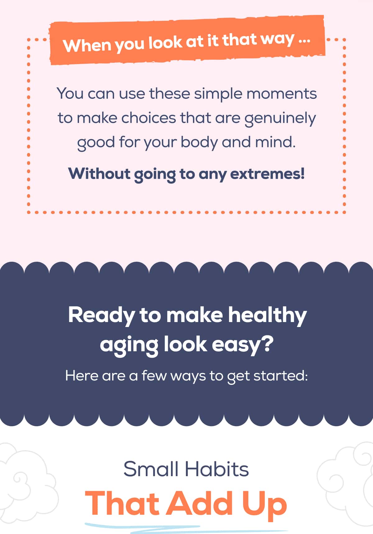 When you look at it that way … You can use these simple moments to make choices that are genuinely good for your body and mind. Without going to any extremes!  Ready to make healthy aging look easy?  Here are a few ways to get started:   Small Habits That Add Up
