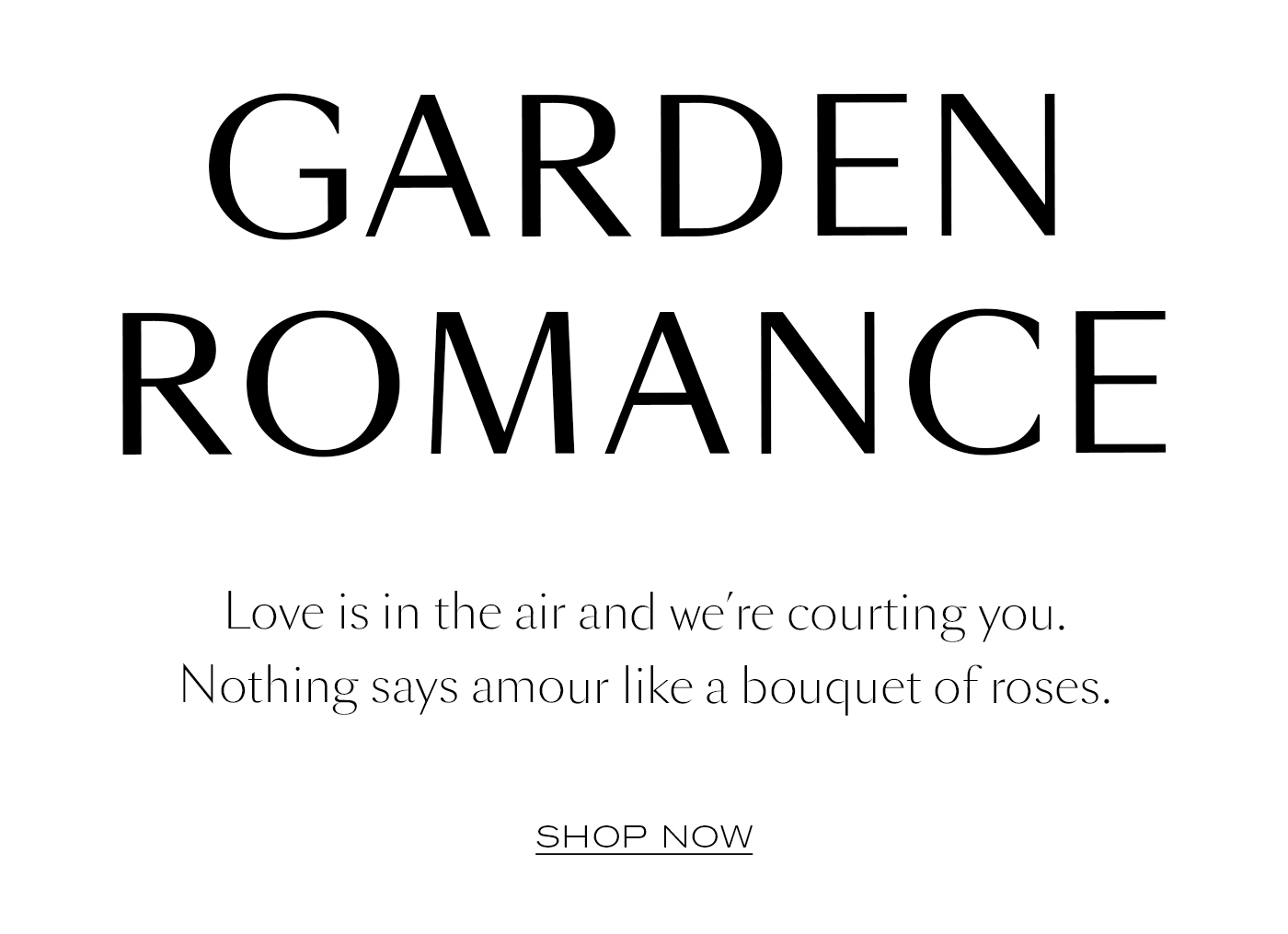 Garden Romance  Love is in the air and we’re courting you. Nothing says amour like a bouquet of roses.  SHOP NOW  SHOP SUMMER
