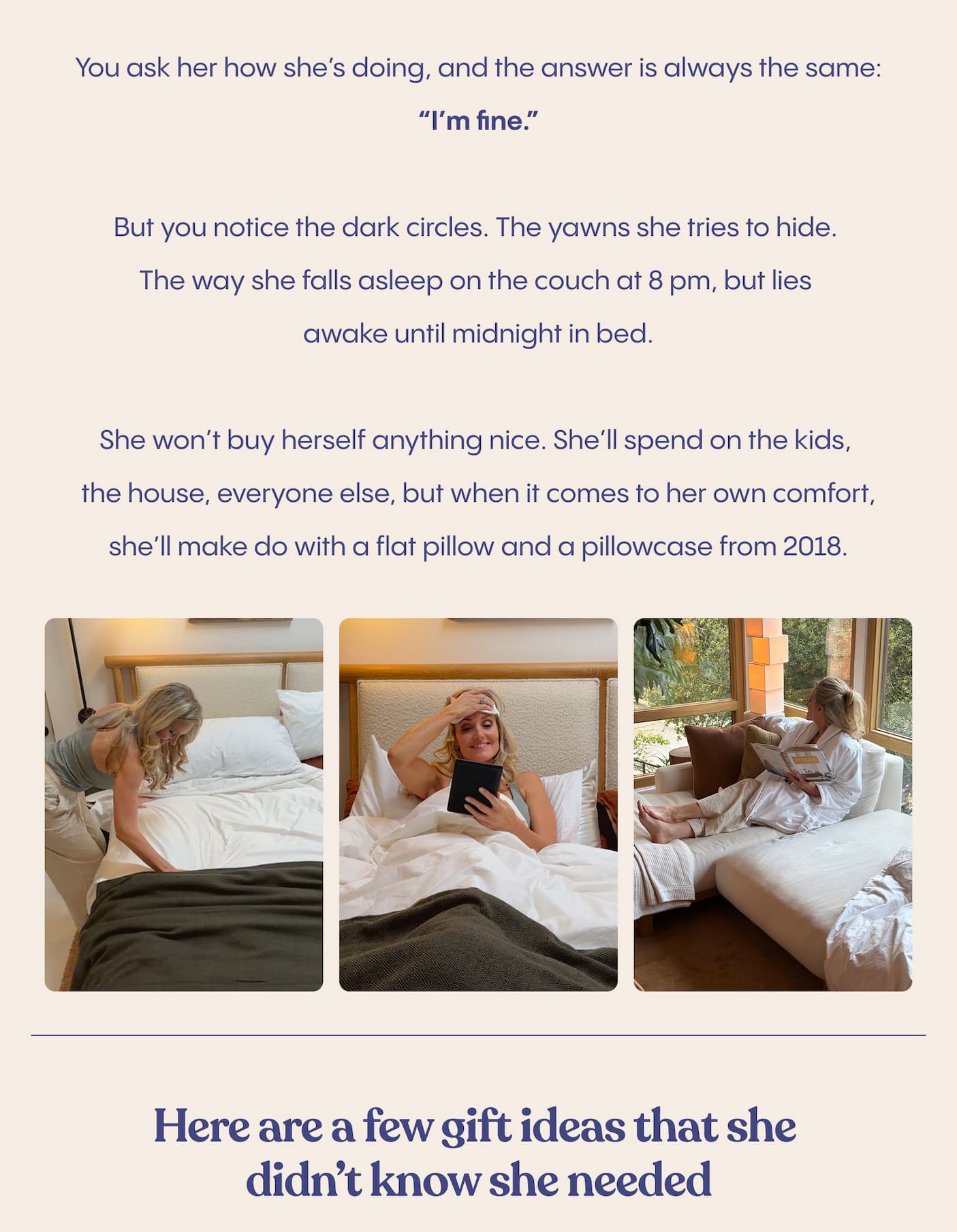 You ask her how she’s doing, and the answer is always the same: “I’m fine.”  But you notice the dark circles. The yawns she tries to hide. The way she falls asleep on the couch at 8 pm, but lies awake until midnight in bed.  She won’t buy herself anything nice. She’ll spend on the kids, the house, everyone else, but when it comes to her own comfort, she’ll make do with a flat pillow and a pillowcase from 2018.  A silk eyemask that blocks everything out. A pillowcase that’s kind to her skin. A robe that feels like being wrapped in calm. These aren’t luxury, they’re what rest looks like when someone takes it seriously.  She won’t ask for it. She never does. So maybe this time, don’t wait for her to.