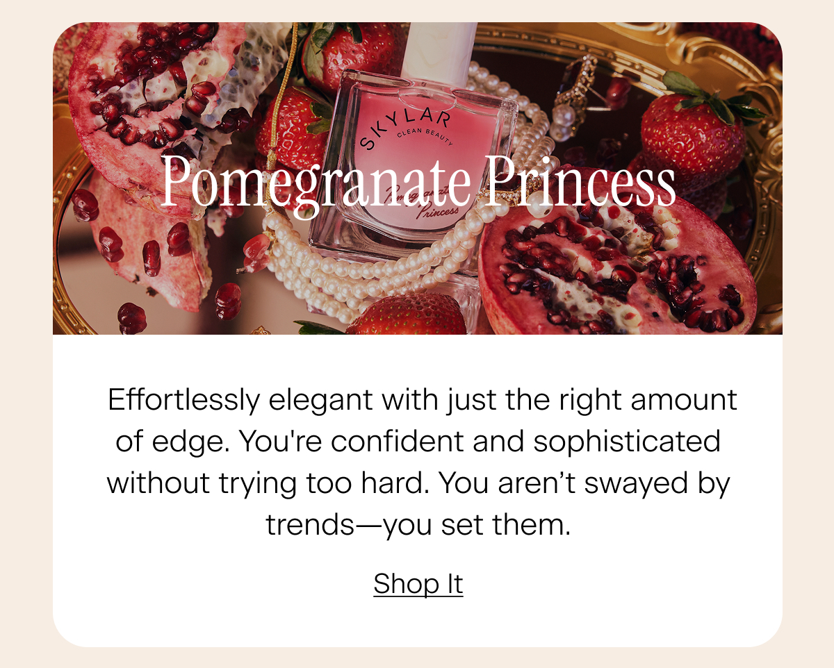 Pomegranate Princess: Effortlessly elegant with just the right amount of edge. You're confident and sophisticated without trying too hard. You aren’t swayed by trends—you set them. Shop It