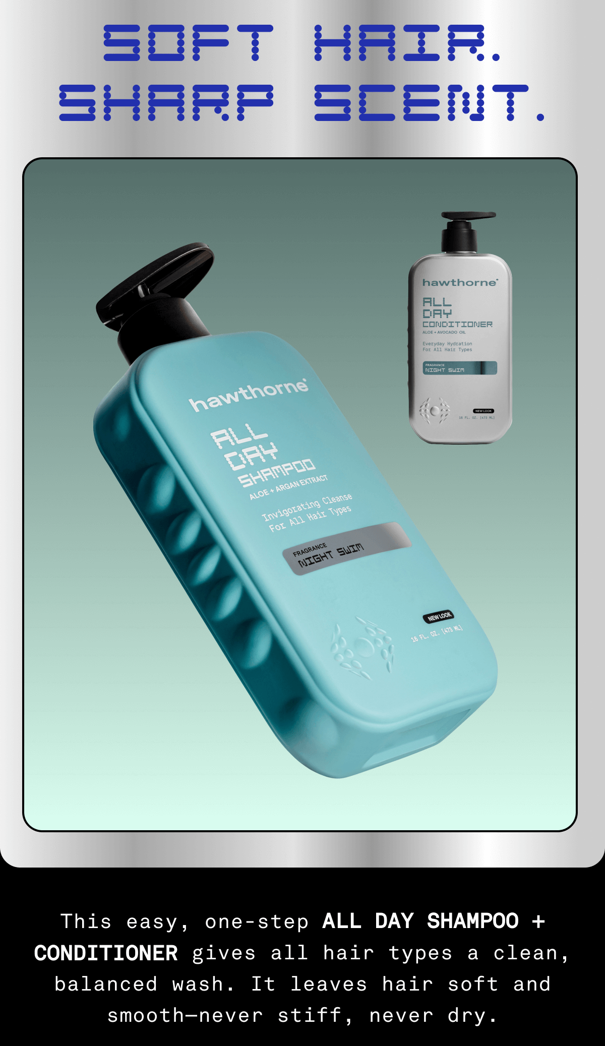 Soft hair. Sharp scent. This easy, one-step ALL DAY SHAMPOO gives all hair types a clean, balanced wash. It leaves hair soft and smooth—never stiff, never dry. 