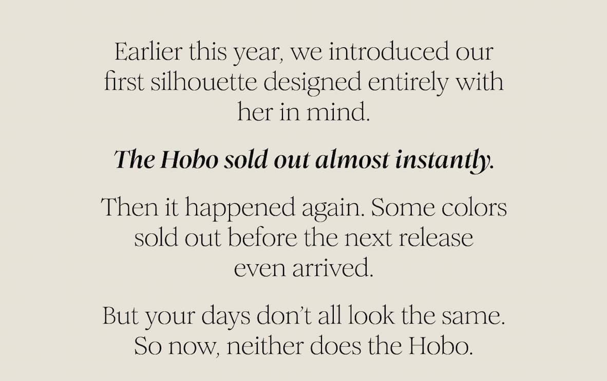 Earlier this year, we introduced our first silhouette designed entirely with her in mind. The Hobo sold out almost instantly. Then it happened again. Some colors sold out before the next release even arrived. But your days don’t all look the same. So now, neither does the Hobo.