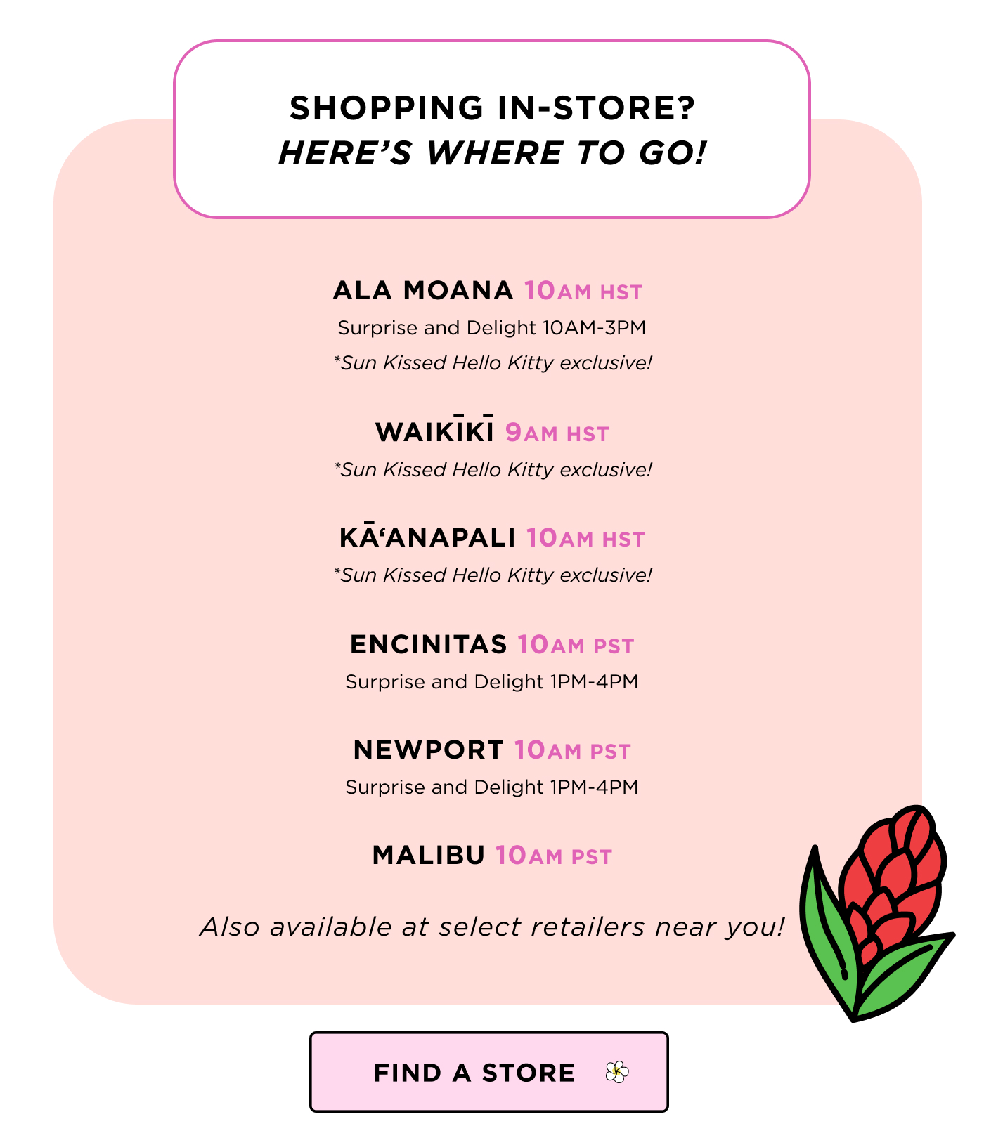 SHOPPING IN STORE? HEREʻS WHERE TO GO! ALA MOANA 10 AM HST Surprise and Delight 10AM-3PM *Sun Kissed Hello Kitty exclusive! WAIKIKI 9 AM HST *Sun Kissed Hello Kitty exclusive! KAʻanapali 10 am hst *Sun Kissed Hello Kitty exclusive! ENCINITAS 10 AM PST Surprise and Delight 1PM-4PM NEWPORT 10 AM PST Surprise and Delight 1PM-4PM MALIBU 10 AM PST Also available at select retailers near you! FIND A STORE