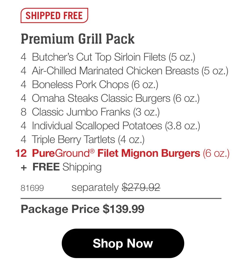 SHIPPED FREE

Premium Grill Pack
4 Butcher's Cut Top Sirloin Filets (5 oz.)
4 Air-Chilled Seasoned Chicken Breasts (5 oz.)
4 Boneless Pork Chops (6 oz.)
4 Omaha Steaks Classic Burgers (6 oz.)
8 Classic Jumbo Franks (3 oz.)
4 Individual Scalloped Potatoes (3.8 oz.)
4 Triple Berry Tartlets (4 oz.)
12 PureGround® Filet Mignon Burgers (6 oz.)
+ FREE Shipping

81699 separately $279.92
Package Price $139.99

Shop Now
