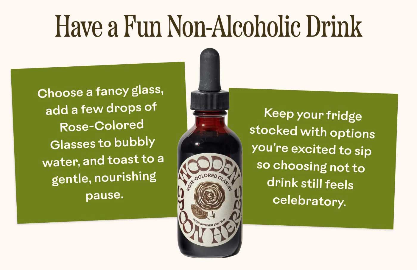 Have a Fun Non-Alcoholic Drink -Choose a fancy glass, add a few drops of Rose-Colored Glasses to bubbly water, and toast to a gentle, nourishing pause. -Keep your fridge stocked with options you’re excited to sip so choosing not to drink still feels celebratory.