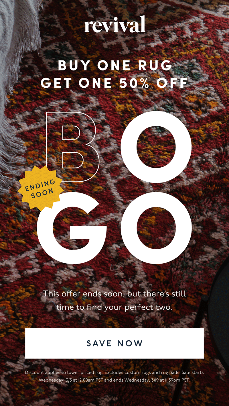 Revival | Buy One Rug Get One 50% Off | BOGO | Ending Soon | This offer ends soon, but there’s still time to find your perfect two. | [ Save Now ] | Discount applies to lower priced rug. Excludes custom rugs and rug pads. Sale starts Wednesday, 3/5 at 12:00am PST and ends Wednesday, 3/19 at 11:59pm PST.