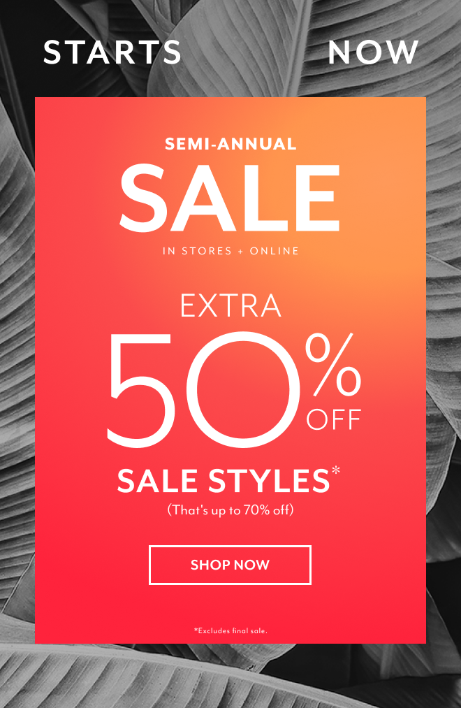 STARTS NOW. SEMI-ANNUAL SALE IN STORES + ONLINE EXTRA 50% OFF SALE STYLES (THAT'S UP TO 70% OFF) SHOP NOW *EXCLUSIONS APPLY