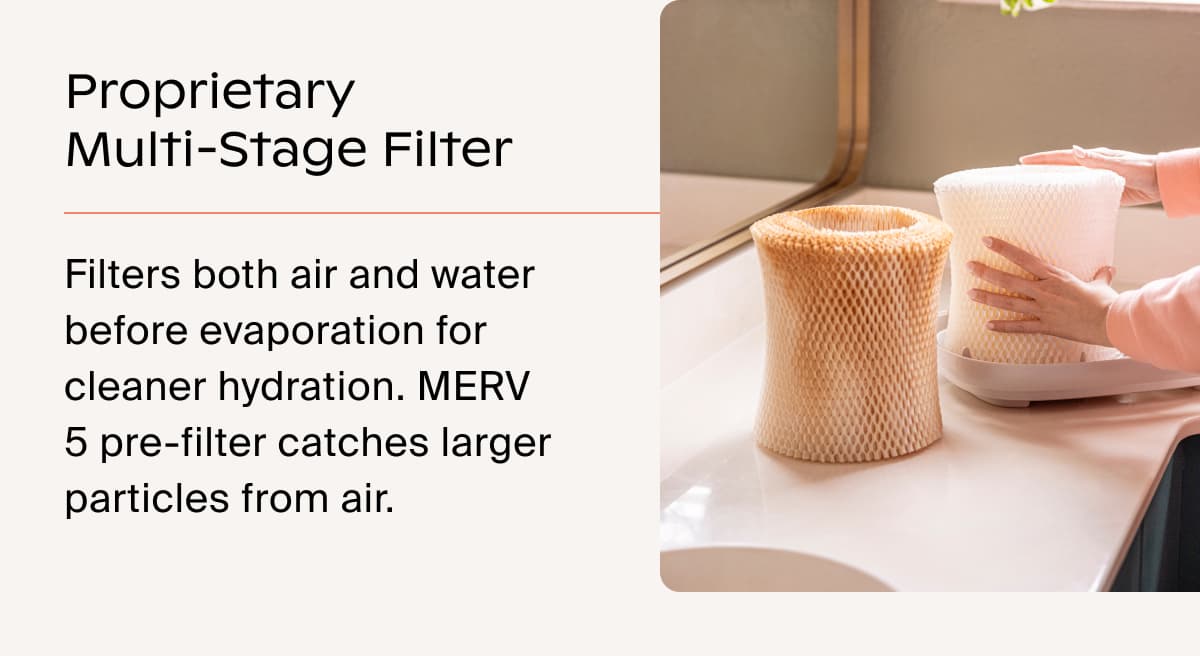 Proprietary Multi-Stage Filter | Filters both air and water before evaporation for cleaner hydration. MERV 5 pre-filter catches larger particles from air.