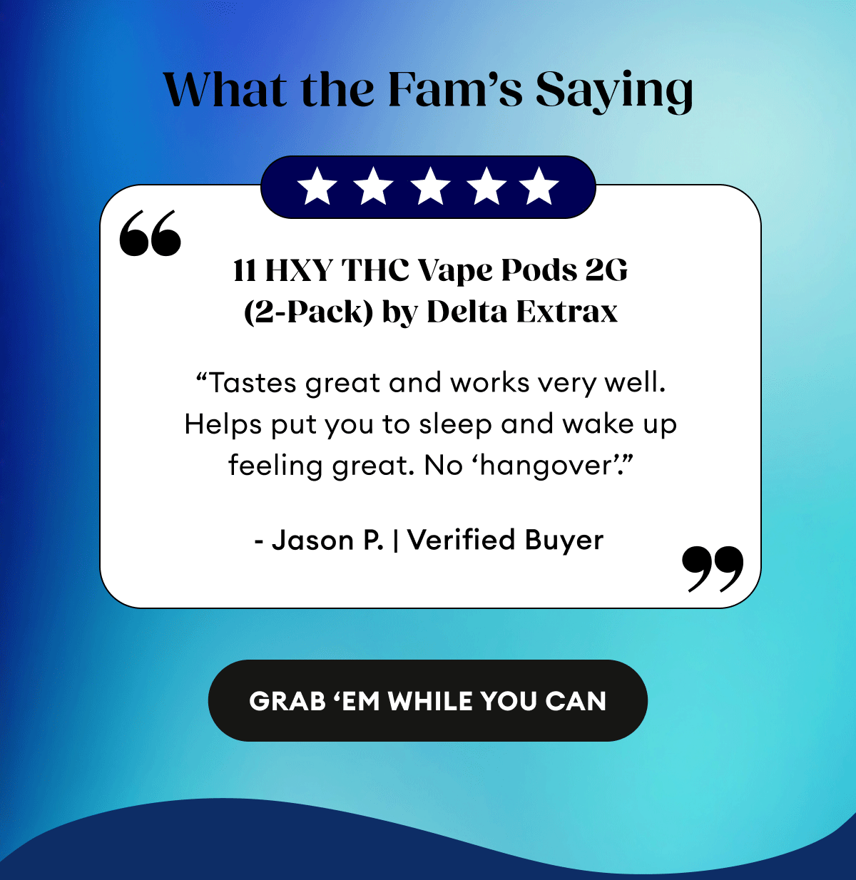 What the Fam’s Saying | 5 Star Reviews|  11 HXY THC Vape Pods 2G (2-Pack) by Delta Extrax | 52 Reviews “Tastes great and works very well. Helps put you to sleep and wake up feeling great. No ‘hangover’.” - Jason P. | Verified Buyer | THCA + Delta 9P Vape Pods 2G (2-Pack) by Delta Extrax | 115 Reviews “Great vape pods! Seem to last a long time. Pleasant flavor and nice buzz. Highly recommend! I’m on my second set! get ‘em and enjoy!” - Anna P. | Verified Buyer | THC-H Vape Cartridge | 198 Reviews “I loved the hell out of this. Tasted great. Felt amazing! Chilled out to the max! Relaxing af and the pure ingredients. So damn good.” - Joshua J. | Verified Buyer |&nbsp;Grab 'Em While You Can