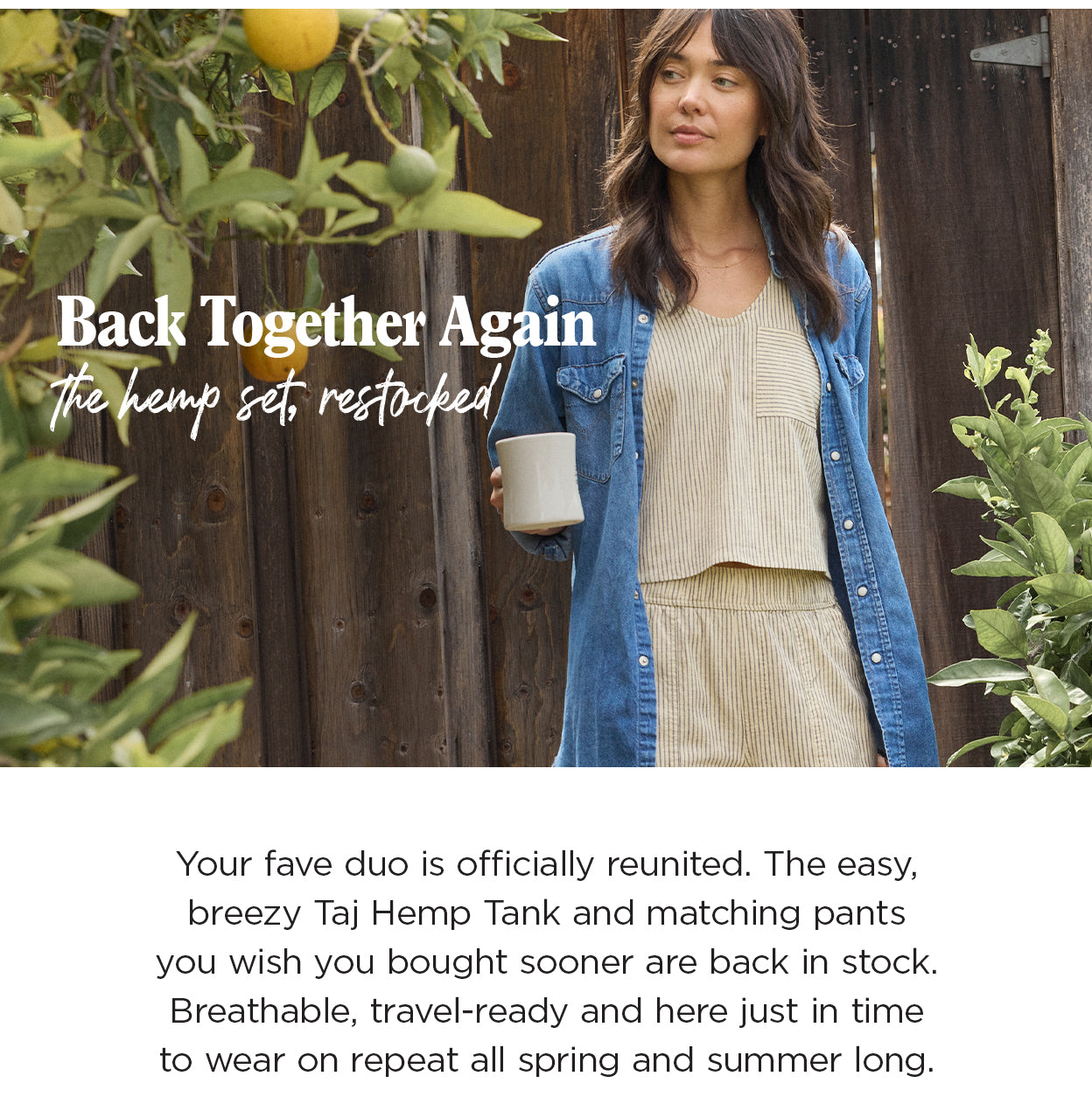 Back Together Again The hemp set, restockedYour fave duo is officially reunited – the easy, breezy Taj Hemp Tank and the matching pants you keep wishing you bought sooner. Breathable, travel-ready, and back in stock just in time to wear on repeat all spring and summer long.