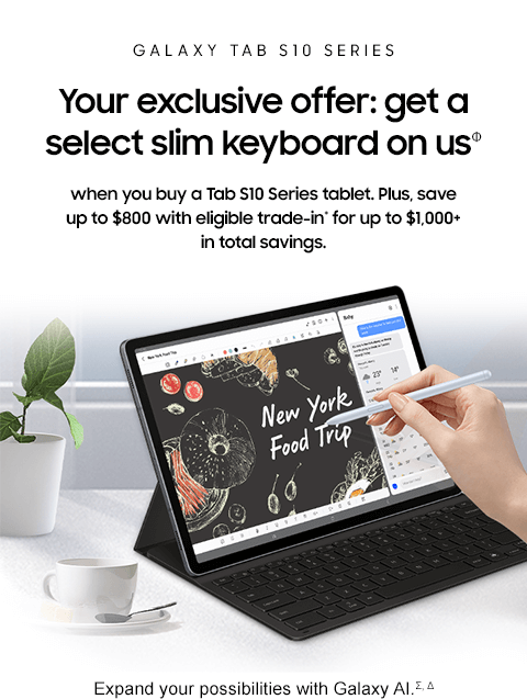 GALAXY TAB S10 SERIES - Your exclusive offer: get a select slim keyboard on usΦ - when you buy a Tab S10 Series tablet. Plus, save up to $800 with eligible trade-in* for up to $1,000+ in total savings. - Expand your possibilities with Galaxy AI.Σ, Δ